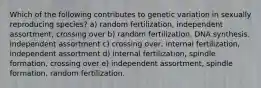 Which of the following contributes to genetic variation in sexually reproducing species? a) random fertilization, independent assortment, crossing over b) random fertilization, DNA synthesis. independent assortment c) crossing over, internal fertilization, independent assortment d) internal fertilization, spindle formation, crossing over e) independent assortment, spindle formation, random fertilization.