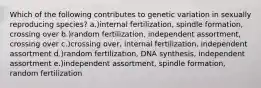 Which of the following contributes to genetic variation in sexually reproducing species? a.)internal fertilization, spindle formation, crossing over b.)random fertilization, independent assortment, crossing over c.)crossing over, internal fertilization, independent assortment d.)random fertilization, DNA synthesis, independent assortment e.)independent assortment, spindle formation, random fertilization