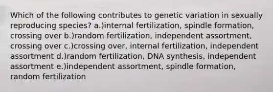 Which of the following contributes to genetic variation in sexually reproducing species? a.)internal fertilization, spindle formation, crossing over b.)random fertilization, independent assortment, crossing over c.)crossing over, internal fertilization, independent assortment d.)random fertilization, DNA synthesis, independent assortment e.)independent assortment, spindle formation, random fertilization