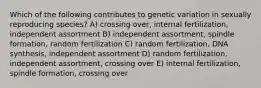 Which of the following contributes to genetic variation in sexually reproducing species? A) crossing over, internal fertilization, independent assortment B) independent assortment, spindle formation, random fertilization C) random fertilization, DNA synthesis, independent assortment D) random fertilization, independent assortment, crossing over E) internal fertilization, spindle formation, crossing over