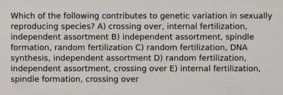 Which of the following contributes to genetic variation in sexually reproducing species? A) crossing over, internal fertilization, independent assortment B) independent assortment, spindle formation, random fertilization C) random fertilization, DNA synthesis, independent assortment D) random fertilization, independent assortment, crossing over E) internal fertilization, spindle formation, crossing over