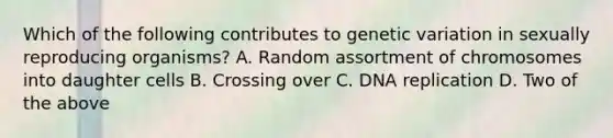 Which of the following contributes to genetic variation in sexually reproducing organisms? A. Random assortment of chromosomes into daughter cells B. Crossing over C. DNA replication D. Two of the above