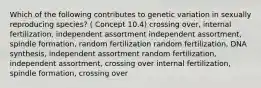 Which of the following contributes to genetic variation in sexually reproducing species? ( Concept 10.4) crossing over, internal fertilization, independent assortment independent assortment, spindle formation, random fertilization random fertilization, DNA synthesis, independent assortment random fertilization, independent assortment, crossing over internal fertilization, spindle formation, crossing over