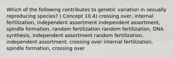 Which of the following contributes to genetic variation in sexually reproducing species? ( Concept 10.4) crossing over, internal fertilization, independent assortment independent assortment, spindle formation, random fertilization random fertilization, DNA synthesis, independent assortment random fertilization, independent assortment, crossing over internal fertilization, spindle formation, crossing over