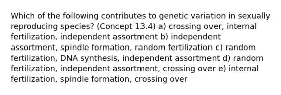 Which of the following contributes to genetic variation in sexually reproducing species? (Concept 13.4) a) crossing over, internal fertilization, independent assortment b) independent assortment, spindle formation, random fertilization c) random fertilization, DNA synthesis, independent assortment d) random fertilization, independent assortment, crossing over e) internal fertilization, spindle formation, crossing over