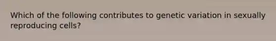 Which of the following contributes to genetic variation in sexually reproducing cells?