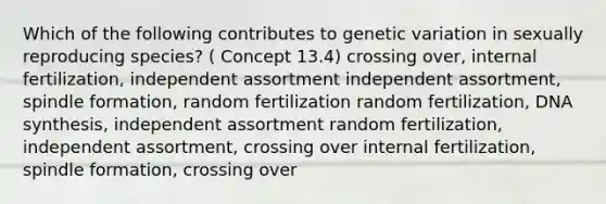 Which of the following contributes to genetic variation in sexually reproducing species? ( Concept 13.4) crossing over, internal fertilization, independent assortment independent assortment, spindle formation, random fertilization random fertilization, DNA synthesis, independent assortment random fertilization, independent assortment, crossing over internal fertilization, spindle formation, crossing over