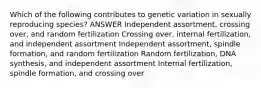 Which of the following contributes to genetic variation in sexually reproducing species? ANSWER Independent assortment, crossing over, and random fertilization Crossing over, internal fertilization, and independent assortment Independent assortment, spindle formation, and random fertilization Random fertilization, DNA synthesis, and independent assortment Internal fertilization, spindle formation, and crossing over