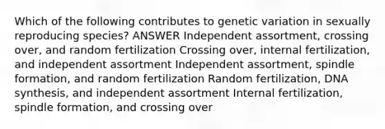 Which of the following contributes to genetic variation in sexually reproducing species? ANSWER Independent assortment, crossing over, and random fertilization Crossing over, internal fertilization, and independent assortment Independent assortment, spindle formation, and random fertilization Random fertilization, DNA synthesis, and independent assortment Internal fertilization, spindle formation, and crossing over