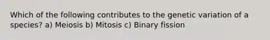 Which of the following contributes to the genetic variation of a species? a) Meiosis b) Mitosis c) Binary fission