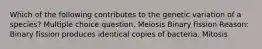 Which of the following contributes to the genetic variation of a species? Multiple choice question. Meiosis Binary fission Reason: Binary fission produces identical copies of bacteria. Mitosis