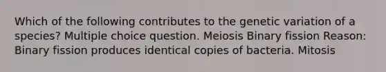 Which of the following contributes to the genetic variation of a species? Multiple choice question. Meiosis Binary fission Reason: Binary fission produces identical copies of bacteria. Mitosis