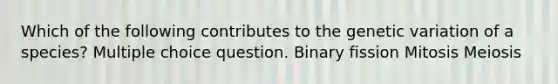 Which of the following contributes to the genetic variation of a species? Multiple choice question. Binary fission Mitosis Meiosis