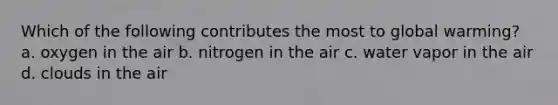 Which of the following contributes the most to global warming? a. oxygen in the air b. nitrogen in the air c. water vapor in the air d. clouds in the air