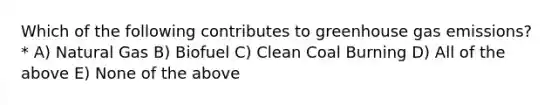 Which of the following contributes to greenhouse gas emissions? * A) Natural Gas B) Biofuel C) Clean Coal Burning D) All of the above E) None of the above