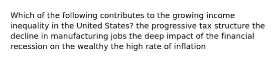 Which of the following contributes to the growing income inequality in the United States? the progressive tax structure the decline in manufacturing jobs the deep impact of the financial recession on the wealthy the high rate of inflation