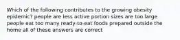 Which of the following contributes to the growing obesity epidemic? people are less active portion sizes are too large people eat too many ready-to-eat foods prepared outside the home all of these answers are correct