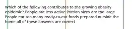 Which of the following contributes to the growing obesity epidemic? People are less active Portion sizes are too large People eat too many ready-to-eat foods prepared outside the home all of these answers are correct