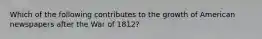 Which of the following contributes to the growth of American newspapers after the War of 1812?