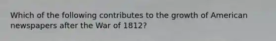 Which of the following contributes to the growth of American newspapers after the War of 1812?