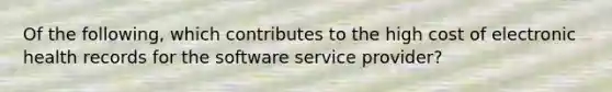 Of the following, which contributes to the high cost of electronic health records for the software service provider?