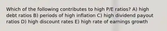 Which of the following contributes to high P/E ratios? A) high debt ratios B) periods of high inflation C) high dividend payout ratios D) high discount rates E) high rate of earnings growth