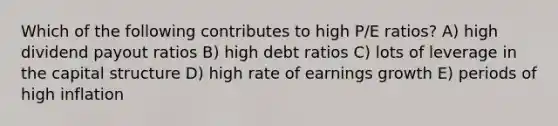 Which of the following contributes to high P/E ratios? A) high dividend payout ratios B) high debt ratios C) lots of leverage in the capital structure D) high rate of earnings growth E) periods of high inflation