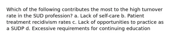 Which of the following contributes the most to the high turnover rate in the SUD profession? a. Lack of self-care b. Patient treatment recidivism rates c. Lack of opportunities to practice as a SUDP d. Excessive requirements for continuing education