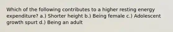 Which of the following contributes to a higher resting energy expenditure? a.) Shorter height b.) Being female c.) Adolescent growth spurt d.) Being an adult