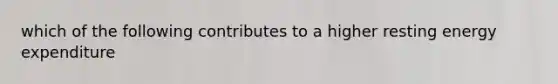 which of the following contributes to a higher resting energy expenditure