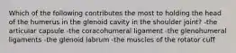 Which of the following contributes the most to holding the head of the humerus in the glenoid cavity in the shoulder joint? -the articular capsule -the coracohumeral ligament -the glenohumeral ligaments -the glenoid labrum -the muscles of the rotator cuff