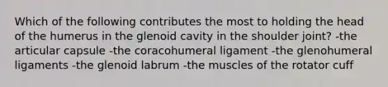 Which of the following contributes the most to holding the head of the humerus in the glenoid cavity in the shoulder joint? -the articular capsule -the coracohumeral ligament -the glenohumeral ligaments -the glenoid labrum -the muscles of the rotator cuff