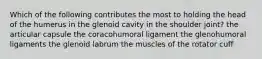 Which of the following contributes the most to holding the head of the humerus in the glenoid cavity in the shoulder joint? the articular capsule the coracohumoral ligament the glenohumoral ligaments the glenoid labrum the muscles of the rotator cuff