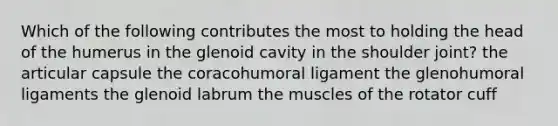 Which of the following contributes the most to holding the head of the humerus in the glenoid cavity in the shoulder joint? the articular capsule the coracohumoral ligament the glenohumoral ligaments the glenoid labrum the muscles of the rotator cuff