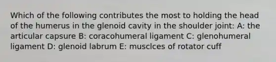 Which of the following contributes the most to holding the head of the humerus in the glenoid cavity in the shoulder joint: A: the articular capsure B: coracohumeral ligament C: glenohumeral ligament D: glenoid labrum E: musclces of rotator cuff