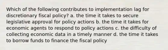 Which of the following contributes to implementation lag for discretionary fiscal policy? a. the time it takes to secure legislative approval for policy actions b. the time it takes for economic agents to respond to policy actions c. the difficulty of collecting economic data in a timely manner d. the time it takes to borrow funds to finance the fiscal policy