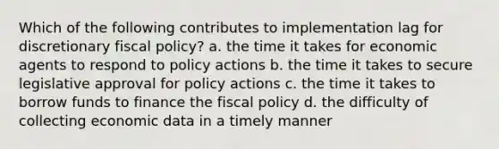 Which of the following contributes to implementation lag for discretionary fiscal policy? a. the time it takes for economic agents to respond to policy actions b. the time it takes to secure legislative approval for policy actions c. the time it takes to borrow funds to finance the fiscal policy d. the difficulty of collecting economic data in a timely manner