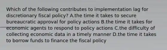 Which of the following contributes to implementation lag for discretionary fiscal policy? A.the time it takes to secure bureaucratic approval for policy actions B.the time it takes for economic agents to respond to policy actions C.the difficulty of collecting economic data in a timely manner D.the time it takes to borrow funds to finance the fiscal policy