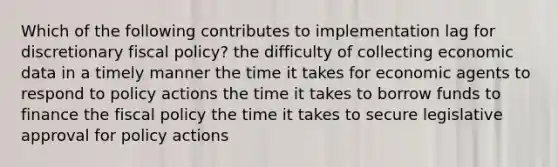 Which of the following contributes to implementation lag for discretionary fiscal policy? the difficulty of collecting economic data in a timely manner the time it takes for economic agents to respond to policy actions the time it takes to borrow funds to finance the fiscal policy the time it takes to secure legislative approval for policy actions