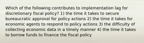 Which of the following contributes to implementation lag for discretionary fiscal policy? 1) the time it takes to secure bureaucratic approval for policy actions 2) the time it takes for economic agents to respond to policy actions 3) the difficulty of collecting economic data in a timely manner 4) the time it takes to borrow funds to finance the fiscal policy