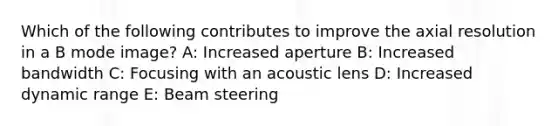 Which of the following contributes to improve the axial resolution in a B mode image? A: Increased aperture B: Increased bandwidth C: Focusing with an acoustic lens D: Increased dynamic range E: Beam steering