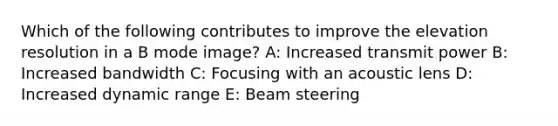 Which of the following contributes to improve the elevation resolution in a B mode image? A: Increased transmit power B: Increased bandwidth C: Focusing with an acoustic lens D: Increased dynamic range E: Beam steering