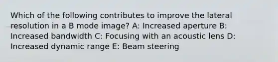 Which of the following contributes to improve the lateral resolution in a B mode image? A: Increased aperture B: Increased bandwidth C: Focusing with an acoustic lens D: Increased dynamic range E: Beam steering