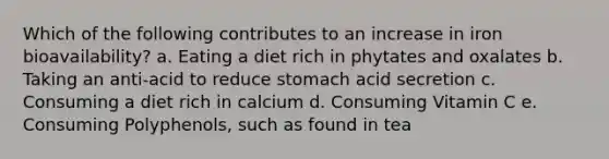 Which of the following contributes to an increase in iron bioavailability? a. Eating a diet rich in phytates and oxalates b. Taking an anti-acid to reduce stomach acid secretion c. Consuming a diet rich in calcium d. Consuming Vitamin C e. Consuming Polyphenols, such as found in tea