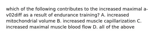 which of the following contributes to the increased maximal a-v02diff as a result of endurance training? A. increased mitochondrial volume B. increased muscle capillarization C. increased maximal muscle blood flow D. all of the above