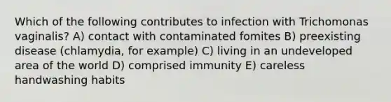 Which of the following contributes to infection with Trichomonas vaginalis? A) contact with contaminated fomites B) preexisting disease (chlamydia, for example) C) living in an undeveloped area of the world D) comprised immunity E) careless handwashing habits