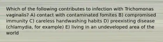 Which of the following contributes to infection with Trichomonas vaginalis? A) contact with contaminated fomites B) compromised immunity C) careless handwashing habits D) preexisting disease (chlamydia, for example) E) living in an undeveloped area of the world