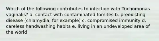 Which of the following contributes to infection with Trichomonas vaginalis? a. contact with contaminated fomites b. preexisting disease (chlamydia, for example) c. compromised immunity d. careless handwashing habits e. living in an undeveloped area of the world