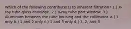 Which of the following contribute(s) to inherent filtration? 1.) X-ray tube glass envelope. 2.) X-ray tube port window. 3.) Aluminum between the tube housing and the collimator. a.) 1 only b.) 1 and 2 only c.) 1 and 3 only d.) 1, 2, and 3