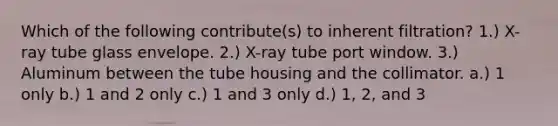 Which of the following contribute(s) to inherent filtration? 1.) X-ray tube glass envelope. 2.) X-ray tube port window. 3.) Aluminum between the tube housing and the collimator. a.) 1 only b.) 1 and 2 only c.) 1 and 3 only d.) 1, 2, and 3